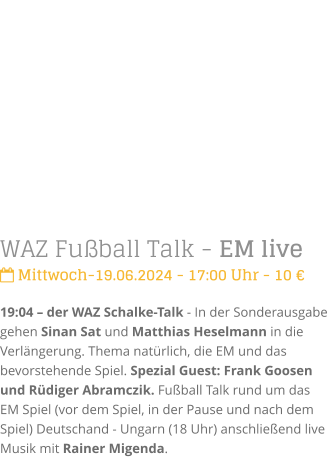 WAZ Fuball Talk - EM live Mittwoch-19.06.2024 - 17:00 Uhr - 10 19:04  der WAZ Schalke-Talk - In der Sonderausgabe gehen Sinan Sat und Matthias Heselmann in die Verlngerung. Thema natrlich, die EM und das bevorstehende Spiel. Spezial Guest: Frank Goosen und Rdiger Abramczik. Fuball Talk rund um das EM Spiel (vor dem Spiel, in der Pause und nach dem Spiel) Deutschand - Ungarn (18 Uhr) anschlieend live Musik mit Rainer Migenda.