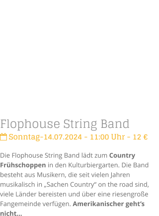 Flophouse String Band Sonntag-14.07.2024 - 11:00 Uhr - 12 Die Flophouse String Band ldt zum Country Frhschoppen in den Kulturbiergarten. Die Band besteht aus Musikern, die seit vielen Jahren musikalisch in Sachen Country on the road sind, viele Lnder bereisten und ber eine riesengroe Fangemeinde verfgen. Amerikanischer gehts nicht