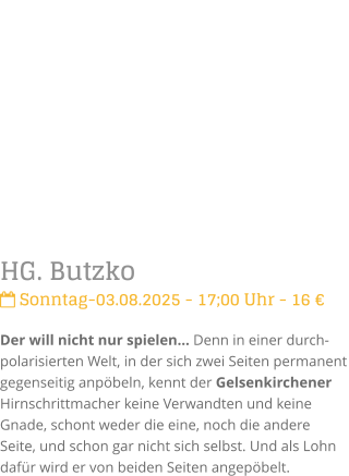HG. Butzko Sonntag-03.08.2025 - 17;00 Uhr - 16 Der will nicht nur spielen Denn in einer durch-polarisierten Welt, in der sich zwei Seiten permanent gegenseitig anpbeln, kennt der Gelsenkirchener Hirnschrittmacher keine Verwandten und keine Gnade, schont weder die eine, noch die andere Seite, und schon gar nicht sich selbst. Und als Lohn dafr wird er von beiden Seiten angepbelt.