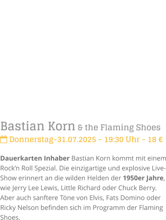 Bastian Korn & the Flaming Shoes Donnerstag-31.07.2025 - 19:30 Uhr - 18 Dauerkarten Inhaber Bastian Korn kommt mit einem Rockn Roll Spezial. Die einzigartige und explosive Live-Show erinnert an die wilden Helden der 1950er Jahre, wie Jerry Lee Lewis, Little Richard oder Chuck Berry. Aber auch sanftere Tne von Elvis, Fats Domino oder Ricky Nelson befinden sich im Programm der Flaming Shoes.