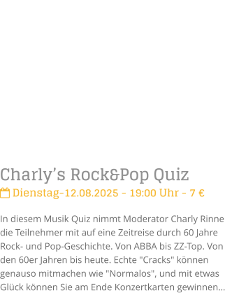 Charlys Rock&Pop Quiz Dienstag-12.08.2025 - 19:00 Uhr - 7 In diesem Musik Quiz nimmt Moderator Charly Rinne die Teilnehmer mit auf eine Zeitreise durch 60 Jahre Rock- und Pop-Geschichte. Von ABBA bis ZZ-Top. Von den 60er Jahren bis heute. Echte "Cracks" knnen genauso mitmachen wie "Normalos", und mit etwas Glck knnen Sie am Ende Konzertkarten gewinnen