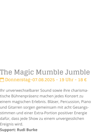 The Magic Mumble Jumble Donnerstag-07.08.2025 - 19 Uhr - 18 Ihr unverwechselbarer Sound sowie ihre charisma-tische Bhnenprsenz machen jedes Konzert zu einem magischen Erlebnis. Blser, Percussion, Piano und Gitarren sorgen gemeinsam mit acht Gesangs-stimmen und einer Extra-Portion positiver Energie dafr, dass jede Show zu einem unvergesslichen Ereignis wird.Support: Rudi Burke