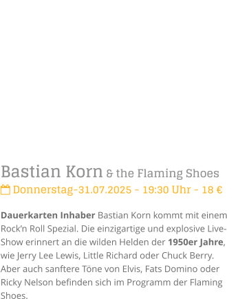 Bastian Korn & the Flaming Shoes Donnerstag-31.07.2025 - 19:30 Uhr - 18 Dauerkarten Inhaber Bastian Korn kommt mit einem Rockn Roll Spezial. Die einzigartige und explosive Live-Show erinnert an die wilden Helden der 1950er Jahre, wie Jerry Lee Lewis, Little Richard oder Chuck Berry. Aber auch sanftere Tne von Elvis, Fats Domino oder Ricky Nelson befinden sich im Programm der Flaming Shoes.