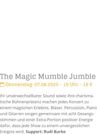 The Magic Mumble Jumble Donnerstag-07.08.2025 - 19 Uhr - 18 Ihr unverwechselbarer Sound sowie ihre charisma-tische Bhnenprsenz machen jedes Konzert zu einem magischen Erlebnis. Blser, Percussion, Piano und Gitarren sorgen gemeinsam mit acht Gesangs-stimmen und einer Extra-Portion positiver Energie dafr, dass jede Show zu einem unvergesslichen Ereignis wird. Support: Rudi Burke