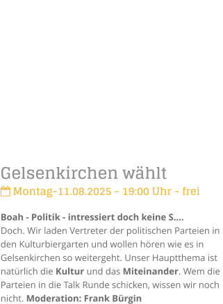 Gelsenkirchen whlt Montag-11.08.2025 - 19:00 Uhr - freiBoah - Politik - intressiert doch keine S.Doch. Wir laden Vertreter der politischen Parteien in den Kulturbiergarten und wollen hren wie es in Gelsenkirchen so weitergeht. Unser Hauptthema ist  natrlich die Kultur und das Miteinander. Wem die Parteien in die Talk Runde schicken, wissen wir noch nicht. Moderation: Frank Brgin