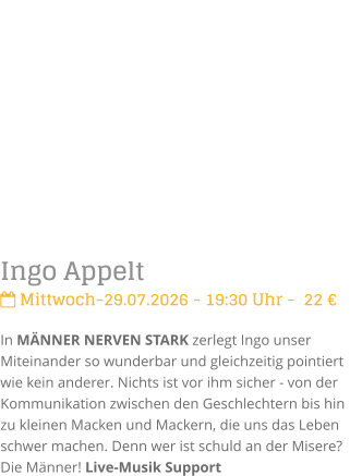 Ingo Appelt Mittwoch-29.07.2026 - 19:30 Uhr -  22 �In M�NNER NERVEN STARK zerlegt Ingo unser Miteinander so wunderbar und gleichzeitig pointiert  wie kein anderer. Nichts ist vor ihm sicher - von der Kommunikation zwischen den Geschlechtern bis hin zu kleinen Macken und Mackern, die uns das Leben schwer machen. Denn wer ist schuld an der Misere? Die M�nner! Live-Musik Support