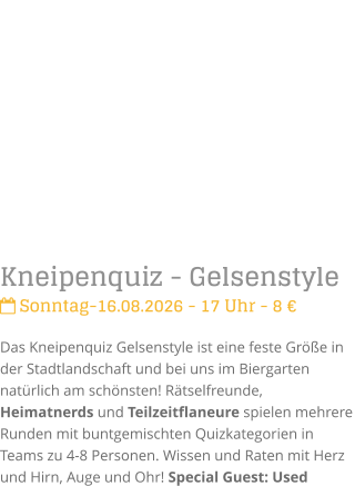 Kneipenquiz - Gelsenstyle Sonntag-16.08.2026 - 17 Uhr - 8 �Das Kneipenquiz Gelsenstyle ist eine feste Gr��e in der Stadtlandschaft und bei uns im Biergarten nat�rlich am sch�nsten! R�tselfreunde, Heimatnerds und Teilzeitflaneure spielen mehrere Runden mit buntgemischten Quizkategorien in Teams zu 4-8 Personen. Wissen und Raten mit Herz und Hirn, Auge und Ohr! Special Guest: Used