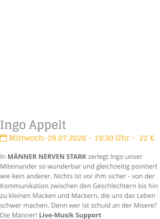 Ingo Appelt Mittwoch-29.07.2026 - 19:30 Uhr -  22 �In M�NNER NERVEN STARK zerlegt Ingo unser Miteinander so wunderbar und gleichzeitig pointiert  wie kein anderer. Nichts ist vor ihm sicher - von der Kommunikation zwischen den Geschlechtern bis hin zu kleinen Macken und Mackern, die uns das Leben schwer machen. Denn wer ist schuld an der Misere? Die M�nner! Live-Musik Support