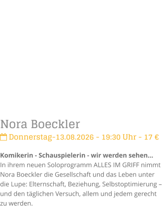 Nora Boeckler Donnerstag-13.08.2026 - 19:30 Uhr - 17 �Komikerin - Schauspielerin - wir werden sehen...In ihrem neuen Soloprogramm ALLES IM GRIFF nimmt Nora Boeckler die Gesellschaft und das Leben unter die Lupe: Elternschaft, Beziehung, Selbstoptimierung � und den t�glichen Versuch, allem und jedem gerecht zu werden.