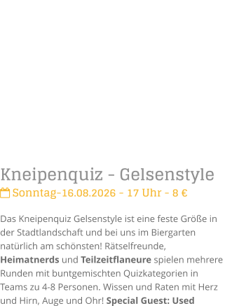 Kneipenquiz - Gelsenstyle Sonntag-16.08.2026 - 17 Uhr - 8 �Das Kneipenquiz Gelsenstyle ist eine feste Gr��e in der Stadtlandschaft und bei uns im Biergarten nat�rlich am sch�nsten! R�tselfreunde, Heimatnerds und Teilzeitflaneure spielen mehrere Runden mit buntgemischten Quizkategorien in Teams zu 4-8 Personen. Wissen und Raten mit Herz und Hirn, Auge und Ohr! Special Guest: Used