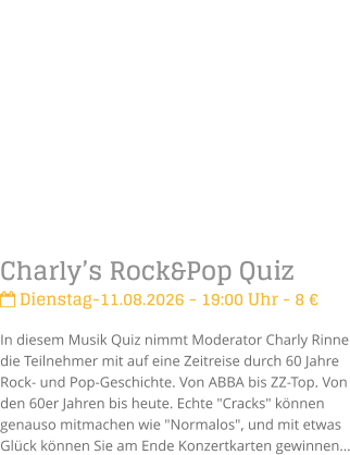 Charly�s Rock&Pop Quiz Dienstag-11.08.2026 - 19:00 Uhr - 8 �In diesem Musik Quiz nimmt Moderator Charly Rinne die Teilnehmer mit auf eine Zeitreise durch 60 Jahre Rock- und Pop-Geschichte. Von ABBA bis ZZ-Top. Von den 60er Jahren bis heute. Echte "Cracks" k�nnen genauso mitmachen wie "Normalos", und mit etwas Gl�ck k�nnen Sie am Ende Konzertkarten gewinnen�