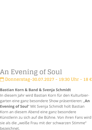 An Evening of Soul Donnerstag-30.07.2027 - 19:30 Uhr - 18 �Bastian Korn & Band & Svenja SchmidtIn diesem Jahr wird Bastian Korn f�r den Kulturbier-garten eine ganz besondere Show pr�sentieren: �An Evening of Soul� Mit Svenja Schmidt holt Bastian Korn an diesem Abend eine ganz besondere K�nstlerin zu sich auf die B�hne. Von ihren Fans wird sie als die �wei�e Frau mit der schwarzen Stimme� bezeichnet.