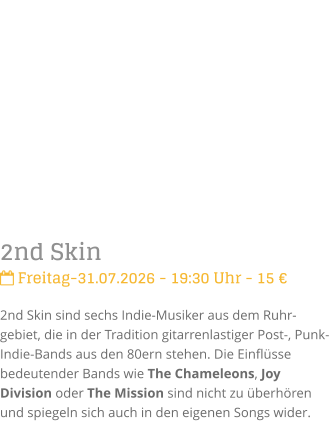 2nd Skin Freitag-31.07.2026 - 19:30 Uhr - 15 �2nd Skin sind sechs Indie-Musiker aus dem Ruhr-gebiet, die in der Tradition gitarrenlastiger Post-, Punk- Indie-Bands aus den 80ern stehen. Die Einfl�sse bedeutender Bands wie The Chameleons, Joy Division oder The Mission sind nicht zu �berh�ren und spiegeln sich auch in den eigenen Songs wider.