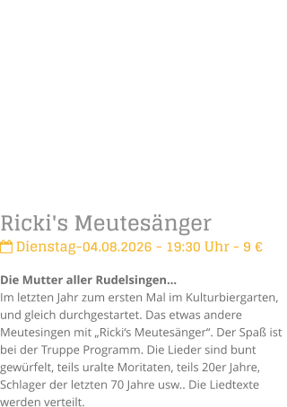Ricki's Meutes�nger Dienstag-04.08.2026 - 19:30 Uhr - 9 �Die Mutter aller Rudelsingen�Im letzten Jahr zum ersten Mal im Kulturbiergarten,  und gleich durchgestartet. Das etwas andere Meutesingen mit �Ricki�s Meutes�nger�. Der Spa� ist bei der Truppe Programm. Die Lieder sind bunt gew�rfelt, teils uralte Moritaten, teils 20er Jahre, Schlager der letzten 70 Jahre usw.. Die Liedtexte werden verteilt.