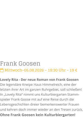 Frank Goosen Mittwoch-05.08.2026 - 19:30 Uhr - 19 �Lovely Rita - Der neue Roman von Frank GoosenDie legend�re Kneipe Haus Himmelreich, eine der letzten ihrer Art im ganzen Ruhrgebiet, soll schlie�en! In �Lovely Rita� nimmt uns Kulturbiergarten Stamm-spieler Frank Goose mit auf eine Reise durch die Lebensgeschichten dreier bemerkenswerter Frauen und kehren doch immer wieder an den Tresen zur�ck. Ohne Frank Goosen kein Kulturbiergarten!