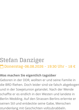 Stefan Danziger Donerstag-06.08.2026 - 19:30 Uhr - 18 �Was machen Sie eigentlich tags�berGeboren in der DDR, wollten er und seine Familie in die BRD fliehen. Doch leider sind sie falsch abgebogen und in der Sowjetunion gelandet. Nach der Wende schaffte er es endlich in den Westen und landete in Berlin Wedding. Auf den Strassen Berlins erlernte er seinen Stil und entdeckte seine Gabe, Menschen stundenlang mit Geschichten vollzubrabbeln.