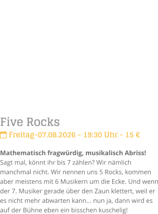 Five Rocks Freitag-07.08.2026 - 19:30 Uhr - 15 �Mathematisch fragw�rdig, musikalisch Abriss!Sagt mal, k�nnt ihr bis 7 z�hlen? Wir n�mlich manchmal nicht. Wir nennen uns 5 Rocks, kommen aber meistens mit 6 Musikern um die Ecke. Und wenn der 7. Musiker gerade �ber den Zaun klettert, weil er es nicht mehr abwarten kann... nun ja, dann wird es auf der B�hne eben ein bisschen kuschelig!