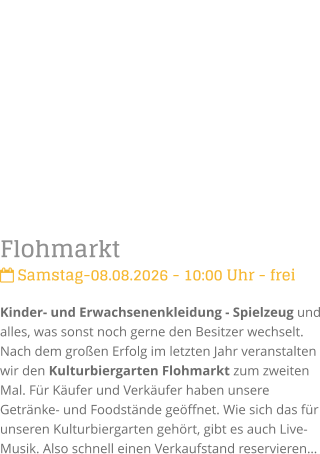 Flohmarkt Samstag-08.08.2026 - 10:00 Uhr - freiKinder- und Erwachsenenkleidung - Spielzeug und alles, was sonst noch gerne den Besitzer wechselt. Nach dem gro�en Erfolg im letzten Jahr veranstalten wir den Kulturbiergarten Flohmarkt zum zweiten Mal. F�r K�ufer und Verk�ufer haben unsere Getr�nke- und Foodst�nde ge�ffnet. Wie sich das f�r unseren Kulturbiergarten geh�rt, gibt es auch Live-Musik. Also schnell einen Verkaufstand reservieren�