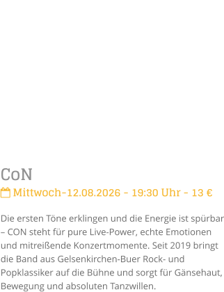 CoN Mittwoch-12.08.2026 - 19:30 Uhr - 13 �Die ersten T�ne erklingen und die Energie ist sp�rbar � CON steht f�r pure Live-Power, echte Emotionen und mitrei�ende Konzertmomente. Seit 2019 bringt die Band aus Gelsenkirchen-Buer Rock- und Popklassiker auf die B�hne und sorgt f�r G�nsehaut, Bewegung und absoluten Tanzwillen.