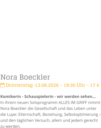 Nora Boeckler Donnerstag-13.08.2026 - 19:30 Uhr - 17 �Komikerin - Schauspielerin - wir werden sehen...In ihrem neuen Soloprogramm ALLES IM GRIFF nimmt Nora Boeckler die Gesellschaft und das Leben unter die Lupe: Elternschaft, Beziehung, Selbstoptimierung � und den t�glichen Versuch, allem und jedem gerecht zu werden.