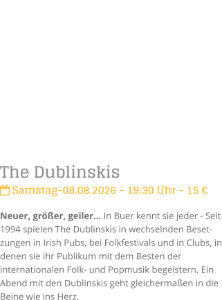The Dublinskis Samstag-08.08.2026 - 19:30 Uhr - 15 �Neuer, gr��er, geiler� In Buer kennt sie jeder - Seit 1994 spielen The Dublinskis in wechselnden Beset-zungen in Irish Pubs, bei Folkfestivals und in Clubs, in denen sie ihr Publikum mit dem Besten der internationalen Folk- und Popmusik begeistern. Ein Abend mit den Dublinskis geht gleicherma�en in die Beine wie ins Herz.