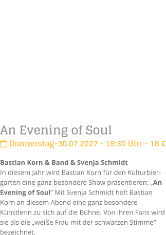 An Evening of Soul Donnerstag-30.07.2027 - 19:30 Uhr - 18 �Bastian Korn & Band & Svenja SchmidtIn diesem Jahr wird Bastian Korn f�r den Kulturbier-garten eine ganz besondere Show pr�sentieren: �An Evening of Soul� Mit Svenja Schmidt holt Bastian Korn an diesem Abend eine ganz besondere K�nstlerin zu sich auf die B�hne. Von ihren Fans wird sie als die �wei�e Frau mit der schwarzen Stimme� bezeichnet.