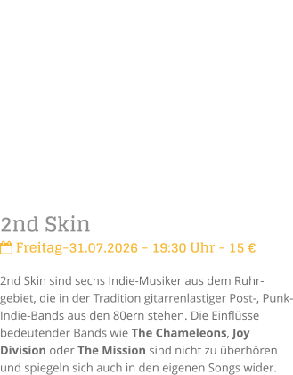2nd Skin Freitag-31.07.2026 - 19:30 Uhr - 15 �2nd Skin sind sechs Indie-Musiker aus dem Ruhr-gebiet, die in der Tradition gitarrenlastiger Post-, Punk- Indie-Bands aus den 80ern stehen. Die Einfl�sse bedeutender Bands wie The Chameleons, Joy Division oder The Mission sind nicht zu �berh�ren und spiegeln sich auch in den eigenen Songs wider.