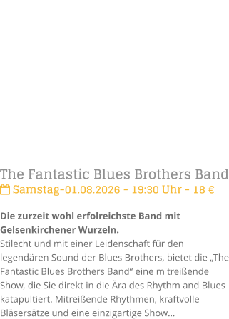The Fantastic Blues Brothers Band Samstag-01.08.2026 - 19:30 Uhr - 18 �Die zurzeit wohl erfolreichste Band mit Gelsenkirchener Wurzeln. Stilecht und mit einer Leidenschaft f�r den legend�ren Sound der Blues Brothers, bietet die �The Fantastic Blues Brothers Band� eine mitrei�ende Show, die Sie direkt in die �ra des Rhythm and Blues katapultiert. Mitrei�ende Rhythmen, kraftvolle Bl�sers�tze und eine einzigartige Show�