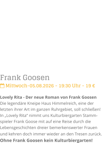 Frank Goosen Mittwoch-05.08.2026 - 19:30 Uhr - 19 �Lovely Rita - Der neue Roman von Frank GoosenDie legend�re Kneipe Haus Himmelreich, eine der letzten ihrer Art im ganzen Ruhrgebiet, soll schlie�en! In �Lovely Rita� nimmt uns Kulturbiergarten Stamm-spieler Frank Goose mit auf eine Reise durch die Lebensgeschichten dreier bemerkenswerter Frauen und kehren doch immer wieder an den Tresen zur�ck. Ohne Frank Goosen kein Kulturbiergarten!