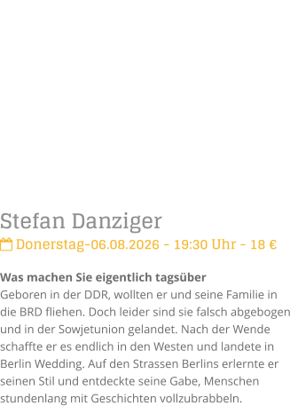 Stefan Danziger Donerstag-06.08.2026 - 19:30 Uhr - 18 �Was machen Sie eigentlich tags�berGeboren in der DDR, wollten er und seine Familie in die BRD fliehen. Doch leider sind sie falsch abgebogen und in der Sowjetunion gelandet. Nach der Wende schaffte er es endlich in den Westen und landete in Berlin Wedding. Auf den Strassen Berlins erlernte er seinen Stil und entdeckte seine Gabe, Menschen stundenlang mit Geschichten vollzubrabbeln.