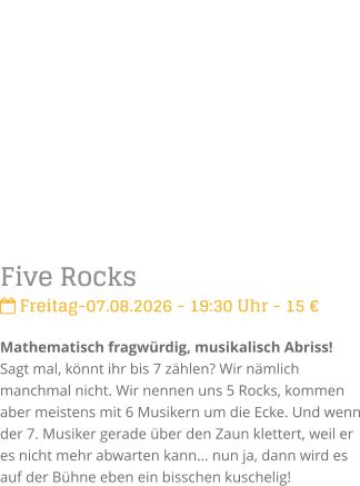 Five Rocks Freitag-07.08.2026 - 19:30 Uhr - 15 �Mathematisch fragw�rdig, musikalisch Abriss!Sagt mal, k�nnt ihr bis 7 z�hlen? Wir n�mlich manchmal nicht. Wir nennen uns 5 Rocks, kommen aber meistens mit 6 Musikern um die Ecke. Und wenn der 7. Musiker gerade �ber den Zaun klettert, weil er es nicht mehr abwarten kann... nun ja, dann wird es auf der B�hne eben ein bisschen kuschelig!