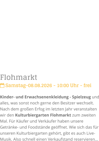 Flohmarkt Samstag-08.08.2026 - 10:00 Uhr - freiKinder- und Erwachsenenkleidung - Spielzeug und alles, was sonst noch gerne den Besitzer wechselt. Nach dem gro�en Erfog im letzten Jahr veranstalten wir den Kulturbiergarten Flohmarkt zum zweiten Mal. F�r K�ufer und Verk�ufer haben unsere Getr�nke- und Foodst�nde ge�ffnet. Wie sich das f�r unseren Kulturbiergarten geh�rt, gibt es auch Live-Musik. Also schnell einen Verkaufstand reservieren�