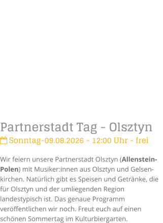 Partnerstadt Tag - Olsztyn Sonntag-09.08.2026 - 12:00 Uhr - freiWir feiern unsere Partnerstadt Olsztyn (Allenstein-Polen) mit Musiker:innen aus Olsztyn und Gelsen-kirchen. Nat�rlich gibt es Speisen und Getr�nke, die f�r Olsztyn und der umliegenden Region landestypisch ist. Das genaue Programm ver�ffentlichen wir noch. Freut euch auf einen sch�nen Sommertag im Kulturbiergarten.