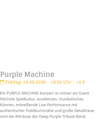 Purple Machine Freitag-14.08.2026 - 19:30 Uhr - 15 �Ein PURPLE MACHINE Konzert ist immer ein Event. H�chste Spielkultur, exzellentes, musikalisches K�nnen, mitrei�ende Live-Performance mit authentischer Publikumsn�he und gro�e Detailtreue sind die Attribute der Deep Purple Tribute Band.