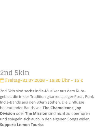 2nd Skin Freitag-31.07.2026 - 19:30 Uhr - 15 �2nd Skin sind sechs Indie-Musiker aus dem Ruhr-gebiet, die in der Tradition gitarrenlastiger Post-, Punk- Indie-Bands aus den 80ern stehen. Die Einfl�sse bedeutender Bands wie The Chameleons, Joy Division oder The Mission sind nicht zu �berh�ren und spiegeln sich auch in den eigenen Songs wider.Support: Lemon Tourist