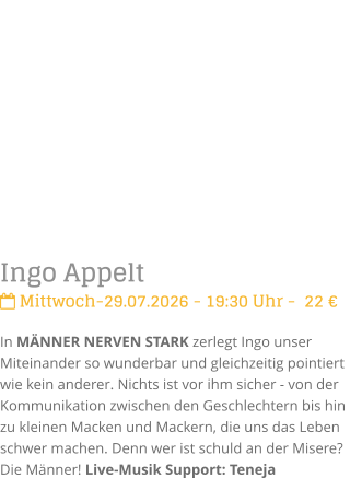 Ingo Appelt Mittwoch-29.07.2026 - 19:30 Uhr -  22 �In M�NNER NERVEN STARK zerlegt Ingo unser Miteinander so wunderbar und gleichzeitig pointiert  wie kein anderer. Nichts ist vor ihm sicher - von der Kommunikation zwischen den Geschlechtern bis hin zu kleinen Macken und Mackern, die uns das Leben schwer machen. Denn wer ist schuld an der Misere? Die M�nner! Live-Musik Support: Teneja