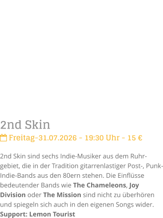 2nd Skin Freitag-31.07.2026 - 19:30 Uhr - 15 �2nd Skin sind sechs Indie-Musiker aus dem Ruhr-gebiet, die in der Tradition gitarrenlastiger Post-, Punk- Indie-Bands aus den 80ern stehen. Die Einfl�sse bedeutender Bands wie The Chameleons, Joy Division oder The Mission sind nicht zu �berh�ren und spiegeln sich auch in den eigenen Songs wider.Support: Lemon Tourist