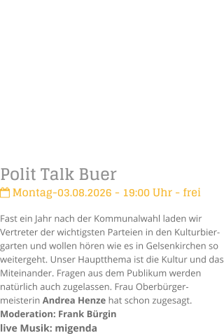 Polit Talk Buer Montag-03.08.2026 - 19:00 Uhr - freiFast ein Jahr nach der Kommunalwahl laden wir Vertreter der wichtigsten Parteien in den Kulturbier-garten und wollen h�ren wie es in Gelsenkirchen so weitergeht. Unser Hauptthema ist die Kultur und das Miteinander. Fragen aus dem Publikum werden nat�rlich auch zugelassen. Frau Oberb�rger-meisterin Andrea Henze hat schon zugesagt.Moderation: Frank B�rginlive Musik: migenda