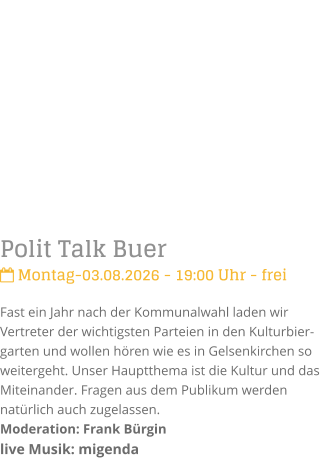 Polit Talk Buer Montag-03.08.2026 - 19:00 Uhr - freiFast ein Jahr nach der Kommunalwahl laden wir Vertreter der wichtigsten Parteien in den Kulturbier-garten und wollen h�ren wie es in Gelsenkirchen so weitergeht. Unser Hauptthema ist die Kultur und das Miteinander. Fragen aus dem Publikum werden nat�rlich auch zugelassen. Moderation: Frank B�rginlive Musik: migenda